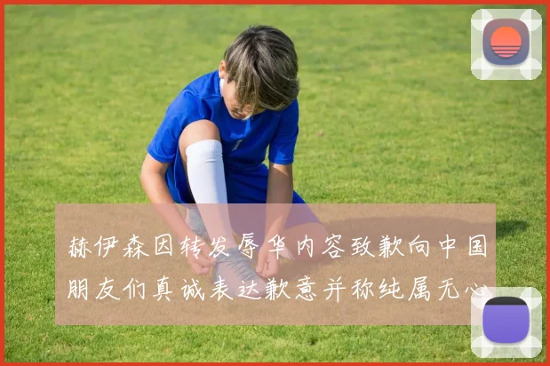 赫伊森因转发辱华内容致歉向中国朋友们真诚表达歉意并称纯属无心之过