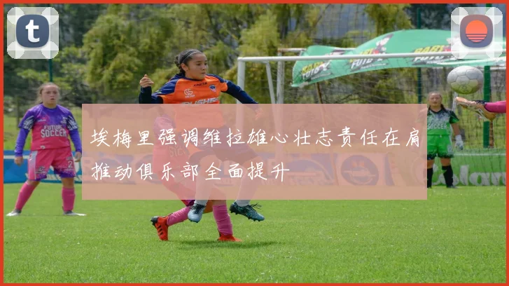 埃梅里强调维拉雄心壮志责任在肩推动俱乐部全面提升