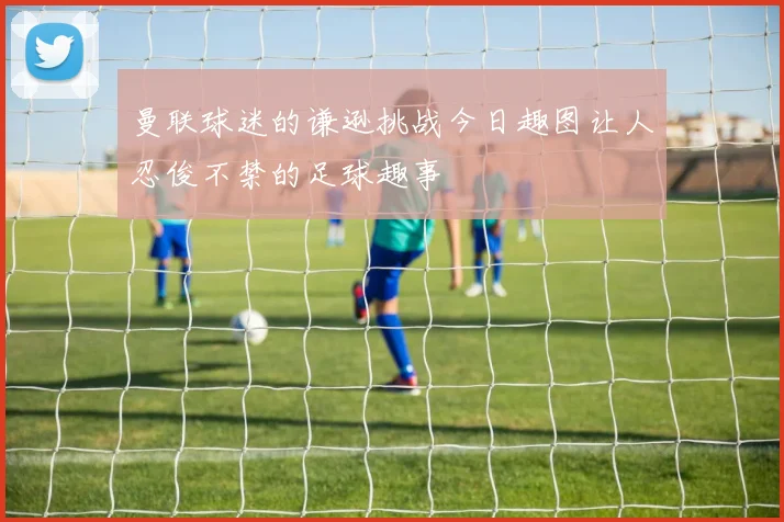 曼联球迷的谦逊挑战今日趣图让人忍俊不禁的足球趣事
