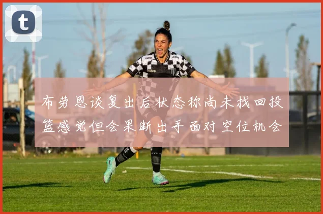 布劳恩谈复出后状态称尚未找回投篮感觉但会果断出手面对空位机会