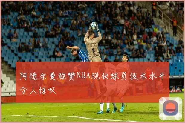 阿德尔曼称赞NBA现状球员技术水平令人惊叹