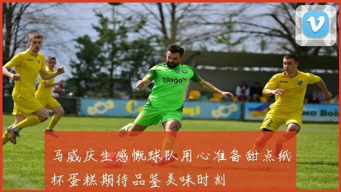 马威庆生感慨球队用心准备甜点纸杯蛋糕期待品鉴美味时刻