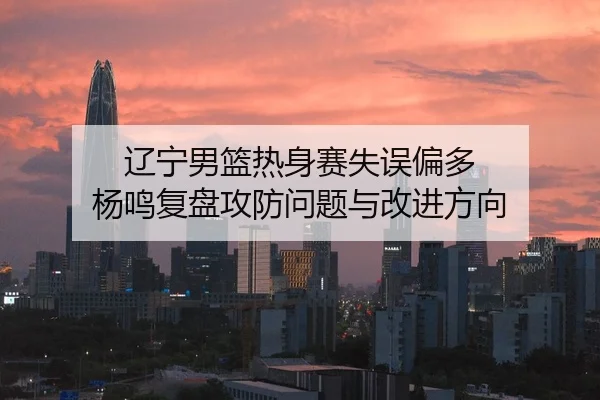辽宁男篮热身赛失误偏多 杨鸣复盘攻防问题与改进方向